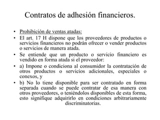 Contratos de adhesión financieros.
• Prohibición de ventas atadas:
• El art. 17 H dispone que los proveedores de productos o
  servicios financieros no podrán ofrecer o vender productos
  o servicios de manera atada.
• Se entiende que un producto o servicio financiero es
  vendido en forma atada si el proveedor:
• a) Impone o condiciona al consumidor la contratación de
  otros productos o servicios adicionales, especiales o
  conexos, y
• b) No lo tiene disponible para ser contratado en forma
  separada cuando se puede contratar de esa manera con
  otros proveedores, o teniéndolos disponibles de esta forma,
  esto signifique adquirirlo en condiciones arbitrariamente
                        discriminatorias.
 