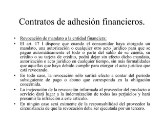 Contratos de adhesión financieros.
• Revocación de mandato a la entidad financiera:
• El art. 17 I dispone que cuando el consumidor haya otorgado un
  mandato, una autorización o cualquier otro acto jurídico para que se
  pague automáticamente el todo o parte del saldo de su cuenta, su
  crédito o su tarjeta de crédito, podrá dejar sin efecto dicho mandato,
  autorización o acto jurídico en cualquier tiempo, sin más formalidades
  que aquellas que haya debido cumplir para otorgar el acto jurídico que
  está revocando.
• En todo caso, la revocación sólo surtirá efecto a contar del período
  subsiguiente de pago o abono que corresponda en la obligación
  concernida.
• La inejecución de la revocación informada al proveedor del producto o
  servicio dará lugar a la indemnización de todos los perjuicios y hará
  presumir la infracción a este artículo.
• En ningún caso será eximente de la responsabilidad del proveedor la
  circunstancia de que la revocación deba ser ejecutada por un tercero.
 