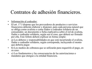 Contratos de adhesión financieros.
• Información al codeudor:
• El art. 17 J dispone que los proveedores de productos o servicios
  financieros deberán elaborar y disponer, para cada persona natural que
  se obliga como avalista o como fiador o codeudor solidario de un
  consumidor, un documento o ficha explicativa sobre el rol de avalista,
  fiador o codeudor solidario, según sea el caso, que deberá ser firmado
  por ella. Este folleto deberá explicar en forma simple:
• a) Los deberes y responsabilidades en que está incurriendo el avalista,
  fiador o codeudor solidario, según corresponda, incluyendo el monto
  que debería pagar.
• b) Los medios de cobranza que se utilizarán para requerirle el pago, en
  su caso.
• c) Los fundamentos y las consecuencias de las autorizaciones o
  mandatos que otorgue a la entidad financiera.
 