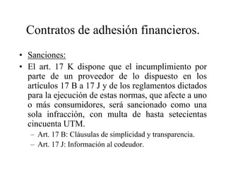 Contratos de adhesión financieros.
• Sanciones:
• El art. 17 K dispone que el incumplimiento por
  parte de un proveedor de lo dispuesto en los
  artículos 17 B a 17 J y de los reglamentos dictados
  para la ejecución de estas normas, que afecte a uno
  o más consumidores, será sancionado como una
  sola infracción, con multa de hasta setecientas
  cincuenta UTM.
   – Art. 17 B: Cláusulas de simplicidad y transparencia.
   – Art. 17 J: Información al codeudor.
 