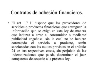 Contratos de adhesión financieros.
• El art. 17 L dispone que los proveedores de
  servicios o productos financieros que entreguen la
  información que se exige en esta ley de manera
  que induzca a error al consumidor o mediante
  publicidad engañosa, sin la cual no se hubiere
  contratado el servicio o producto, serán
  sancionados con las multas previstas en el artículo
  24 en sus respectivos casos, sin perjuicio de las
  indemnizaciones que pueda determinar el juez
  competente de acuerdo a la presente ley.
 