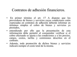 Contratos de adhesión financieros.
•  En primer término el art. 17 A dispone que los
  proveedores de bienes y servicios cuyas condiciones estén
  expresadas en contratos de adhesión deberán informar en
  términos simples el cobro de bienes y servicios ya
  prestados,
• entendiendo por ello que la presentación de esta
  información debe permitir al consumidor verificar si el
  cobro efectuado se ajusta a las condiciones y a los precios,
  cargos, costos, tarifas y comisiones descritos en el
  contrato.
• Además, toda promoción de dichos bienes y servicios
  indicará siempre el costo total de la misma.
 