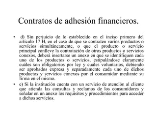 Contratos de adhesión financieros.
•  d) Sin perjuicio de lo establecido en el inciso primero del
  artículo 17 H, en el caso de que se contraten varios productos o
  servicios simultáneamente, o que el producto o servicio
  principal conlleve la contratación de otros productos o servicios
  conexos, deberá insertarse un anexo en que se identifiquen cada
  uno de los productos o servicios, estipulándose claramente
  cuáles son obligatorios por ley y cuáles voluntarios, debiendo
  ser aprobados expresa y separadamente cada uno de dichos
  productos y servicios conexos por el consumidor mediante su
  firma en el mismo.
• e) Si la institución cuenta con un servicio de atención al cliente
  que atienda las consultas y reclamos de los consumidores y
  señalar en un anexo los requisitos y procedimientos para acceder
  a dichos servicios.
 