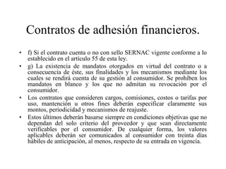 Contratos de adhesión financieros.
• f) Si el contrato cuenta o no con sello SERNAC vigente conforme a lo
  establecido en el artículo 55 de esta ley.
• g) La existencia de mandatos otorgados en virtud del contrato o a
  consecuencia de éste, sus finalidades y los mecanismos mediante los
  cuales se rendirá cuenta de su gestión al consumidor. Se prohíben los
  mandatos en blanco y los que no admitan su revocación por el
  consumidor.
• Los contratos que consideren cargos, comisiones, costos o tarifas por
  uso, mantención u otros fines deberán especificar claramente sus
  montos, periodicidad y mecanismos de reajuste.
• Estos últimos deberán basarse siempre en condiciones objetivas que no
  dependan del solo criterio del proveedor y que sean directamente
  verificables por el consumidor. De cualquier forma, los valores
  aplicables deberán ser comunicados al consumidor con treinta días
  hábiles de anticipación, al menos, respecto de su entrada en vigencia.
 