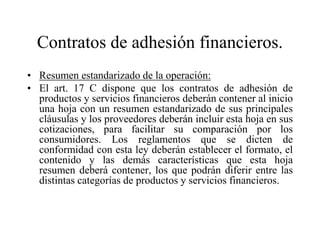 Contratos de adhesión financieros.
• Resumen estandarizado de la operación:
• El art. 17 C dispone que los contratos de adhesión de
  productos y servicios financieros deberán contener al inicio
  una hoja con un resumen estandarizado de sus principales
  cláusulas y los proveedores deberán incluir esta hoja en sus
  cotizaciones, para facilitar su comparación por los
  consumidores. Los reglamentos que se dicten de
  conformidad con esta ley deberán establecer el formato, el
  contenido y las demás características que esta hoja
  resumen deberá contener, los que podrán diferir entre las
  distintas categorías de productos y servicios financieros.
 
