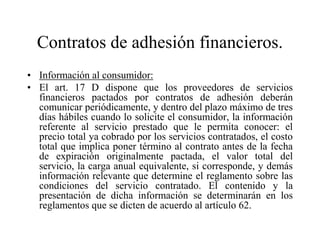 Contratos de adhesión financieros.
• Información al consumidor:
• El art. 17 D dispone que los proveedores de servicios
  financieros pactados por contratos de adhesión deberán
  comunicar periódicamente, y dentro del plazo máximo de tres
  días hábiles cuando lo solicite el consumidor, la información
  referente al servicio prestado que le permita conocer: el
  precio total ya cobrado por los servicios contratados, el costo
  total que implica poner término al contrato antes de la fecha
  de expiración originalmente pactada, el valor total del
  servicio, la carga anual equivalente, si corresponde, y demás
  información relevante que determine el reglamento sobre las
  condiciones del servicio contratado. El contenido y la
  presentación de dicha información se determinarán en los
  reglamentos que se dicten de acuerdo al artículo 62.
 