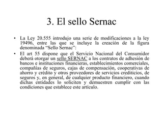 3. El sello Sernac
• La Ley 20.555 introdujo una serie de modificaciones a la ley
  19496, entre las que se incluye la creación de la figura
  denominada “Sello Sernac”:
• El art 55 dispone que el Servicio Nacional del Consumidor
  deberá otorgar un sello SERNAC a los contratos de adhesión de
  bancos e instituciones financieras, establecimientos comerciales,
  compañías de seguros, cajas de compensación, cooperativas de
  ahorro y crédito y otros proveedores de servicios crediticios, de
  seguros y, en general, de cualquier producto financiero, cuando
  dichas entidades lo soliciten y demuestren cumplir con las
  condiciones que establece este artículo.
 