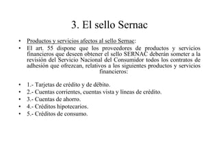 3. El sello Sernac
• Productos y servicios afectos al sello Sernac:
• El art. 55 dispone que los proveedores de productos y servicios
  financieros que deseen obtener el sello SERNAC deberán someter a la
  revisión del Servicio Nacional del Consumidor todos los contratos de
  adhesión que ofrezcan, relativos a los siguientes productos y servicios
                                financieros:

•   1.- Tarjetas de crédito y de débito.
•   2.- Cuentas corrientes, cuentas vista y líneas de crédito.
•   3.- Cuentas de ahorro.
•   4.- Créditos hipotecarios.
•   5.- Créditos de consumo.
 