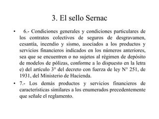 3. El sello Sernac
•   6.- Condiciones generales y condiciones particulares de
  los contratos colectivos de seguros de desgravamen,
  cesantía, incendio y sismo, asociados a los productos y
  servicios financieros indicados en los números anteriores,
  sea que se encuentren o no sujetos al régimen de depósito
  de modelos de pólizas, conforme a lo dispuesto en la letra
  e) del artículo 3° del decreto con fuerza de ley N° 251, de
  1931, del Ministerio de Hacienda.
• 7.- Los demás productos y servicios financieros de
  características similares a los enumerados precedentemente
  que señale el reglamento.
 