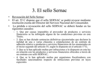 3. El sello Sernac
• Revocación del Sello Sernac:
• El art. 55 C dispone que el sello SERNAC se podrá revocar mediante
  resolución exenta del Director del Servicio Nacional del Consumidor.
• La pérdida o revocación del sello SERNAC se deberá fundar en las
  siguientes causales:
    – 1. Que por causas imputables al proveedor de productos o servicios
      financieros se ha infringido alguna de las condiciones previstas en este
      Título;
    – 2. Que se han dictado sentencias definitivas ejecutoriadas que declaren la
      nulidad de una o varias cláusulas o estipulaciones de un contrato de
      adhesión relativo a productos o servicios financieros de los enumerados en
      el inciso segundo del artículo 55, según lo dispuesto en el artículo 17 E;
    – 3. Que se le han aplicado multas por infracciones a lo dispuesto en esta ley
      en relación con los productos o servicios financieros ofrecidos a través de
      un contrato con sello SERNAC;
    – 4. Que se le han aplicado multas por organismos fiscalizadores con
      facultades sancionadoras respecto de infracciones previstas en leyes
      especiales
 