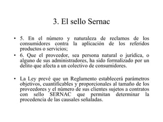 3. El sello Sernac
• 5. En el número y naturaleza de reclamos de los
  consumidores contra la aplicación de los referidos
  productos o servicios;
• 6. Que el proveedor, sea persona natural o jurídica, o
  alguno de sus administradores, ha sido formalizado por un
  delito que afecta a un colectivo de consumidores.

• La Ley prevé que un Reglamento establecerá parámetros
  objetivos, cuantificables y proporcionales al tamaño de los
  proveedores y el número de sus clientes sujetos a contratos
  con sello SERNAC que permitan determinar la
  procedencia de las causales señaladas.
 