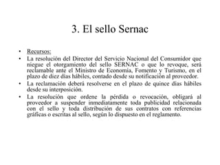 3. El sello Sernac
• Recursos:
• La resolución del Director del Servicio Nacional del Consumidor que
  niegue el otorgamiento del sello SERNAC o que lo revoque, será
  reclamable ante el Ministro de Economía, Fomento y Turismo, en el
  plazo de diez días hábiles, contado desde su notificación al proveedor.
• La reclamación deberá resolverse en el plazo de quince días hábiles
  desde su interposición.
• La resolución que ordene la pérdida o revocación, obligará al
  proveedor a suspender inmediatamente toda publicidad relacionada
  con el sello y toda distribución de sus contratos con referencias
  gráficas o escritas al sello, según lo dispuesto en el reglamento.
 