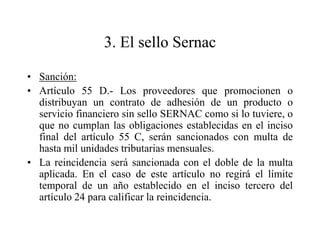 3. El sello Sernac

• Sanción:
• Artículo 55 D.- Los proveedores que promocionen o
  distribuyan un contrato de adhesión de un producto o
  servicio financiero sin sello SERNAC como si lo tuviere, o
  que no cumplan las obligaciones establecidas en el inciso
  final del artículo 55 C, serán sancionados con multa de
  hasta mil unidades tributarias mensuales.
• La reincidencia será sancionada con el doble de la multa
  aplicada. En el caso de este artículo no regirá el límite
  temporal de un año establecido en el inciso tercero del
  artículo 24 para calificar la reincidencia.
 