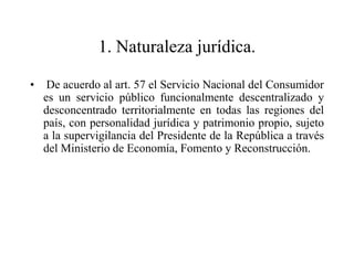 1. Naturaleza jurídica.

•    De acuerdo al art. 57 el Servicio Nacional del Consumidor
    es un servicio público funcionalmente descentralizado y
    desconcentrado territorialmente en todas las regiones del
    país, con personalidad jurídica y patrimonio propio, sujeto
    a la supervigilancia del Presidente de la República a través
    del Ministerio de Economía, Fomento y Reconstrucción.
 