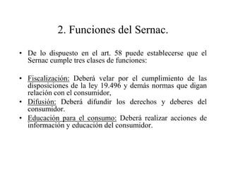 2. Funciones del Sernac.
• De lo dispuesto en el art. 58 puede establecerse que el
  Sernac cumple tres clases de funciones:

• Fiscalización: Deberá velar por el cumplimiento de las
  disposiciones de la ley 19.496 y demás normas que digan
  relación con el consumidor,
• Difusión: Deberá difundir los derechos y deberes del
  consumidor.
• Educación para el consumo: Deberá realizar acciones de
  información y educación del consumidor.
 