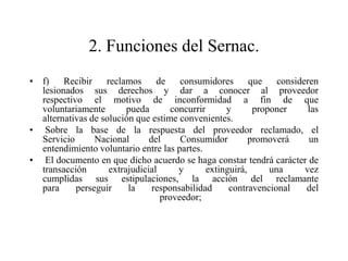 2. Funciones del Sernac.
• f)    Recibir    reclamos      de    consumidores        que    consideren
  lesionados sus derechos y dar a conocer al proveedor
  respectivo el motivo de inconformidad a fin de que
  voluntariamente        pueda       concurrir      y       proponer      las
  alternativas de solución que estime convenientes.
• Sobre la base de la respuesta del proveedor reclamado, el
  Servicio      Nacional       del     Consumidor          promoverá      un
  entendimiento voluntario entre las partes.
• El documento en que dicho acuerdo se haga constar tendrá carácter de
  transacción       extrajudicial      y       extinguirá,      una      vez
  cumplidas sus estipulaciones, la acción del reclamante
  para     perseguir     la     responsabilidad      contravencional     del
                                  proveedor;
 
