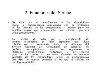 2. Funciones del Sernac.
• G) Velar por el cumplimiento de las disposiciones
  legales y reglamentarias relacionadas con la protección
  de los derechos de los consumidores y hacerse parte en
  aquellas causas que comprometan los intereses generales
  de los consumidores.

• La      facultad      de    velar     por    el     cumplimiento      de
  normas      establecidas      en   leyes     especiales    que    digan
  relación con el consumidor, incluye la atribución del
  Servicio     Nacional      del    Consumidor      de    denunciar    los
  posibles       incumplimientos       ante     los      organismos      o
  instancias      jurisdiccionales    respectivos      y    de    hacerse
  parte en las causas en que estén afectados los intereses
  generales de los consumidores, según los procedimientos
  que fijan las normas generales o los que se señalen en
  esas leyes especiales.
 