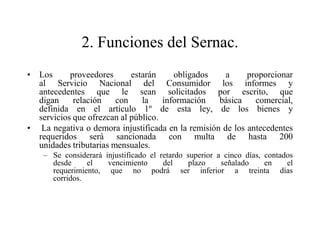 2. Funciones del Sernac.
• Los      proveedores      estarán     obligados    a     proporcionar
  al Servicio Nacional del Consumidor los informes y
  antecedentes que le sean solicitados por escrito, que
  digan     relación    con    la    información   básica    comercial,
  definida en el artículo 1º de esta ley, de los bienes y
  servicios que ofrezcan al público.
• La negativa o demora injustificada en la remisión de los antecedentes
  requeridos será sancionada con multa de hasta 200
  unidades tributarias mensuales.
    – Se considerará injustificado el retardo superior a cinco días, contados
      desde     el    vencimiento      del    plazo     señalado     en    el
      requerimiento, que no podrá ser inferior a treinta días
      corridos.
 