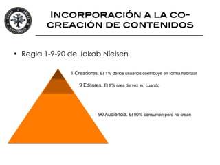 Incorporación a la co-
creación de contenidos!
•  Regla 1-9-90 de Jakob Nielsen
1 Creadores. El 1% de los usuarios contribuye en forma habitual
9 Editores. El 9% crea de vez en cuando
90 Audiencia. El 90% consumen pero no crean
 