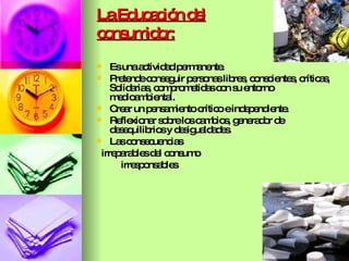 La Educación del consumidor: Es una actividad permanente. Pretende conseguir personas libres, conscientes, críticas, Solidarias, comprometidas con su entorno medioambiental. Crear un pensamiento crítico e independiente.  Reflexionar sobre los cambios, generador de desequilibrios y desigualdades.  Las consecuencias irreparables del consumo irresponsables 