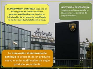 INNOVACION DESCONTINUA
 LA INN0VACION CONTINUA ocasiona el
                                           requiere que los consumidores
     menor grado de cambio sobre los
                                           adopten nuevos patrones de
   patrones establecidos esto implica la
                                           comportamiento.
 introducción de un producto modificado,
  no la de un producto totalmente nuevo.




  La innovación dinámicamente
continua la creación de un producto
nuevo o en la modificación de algún
       producto ya existente.
 