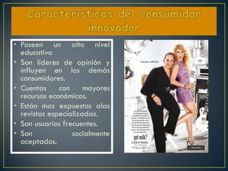 • Poseen un alto nivel
  educativo
• Son lideres de opinión y
  influyen en los demás
  consumidores.
• Cuentas     con     mayores
  recursos económicos.
• Están mas expuestos alas
  revistas especializadas.
• Son usuarios frecuentes.
• Son             socialmente
  aceptados.
 