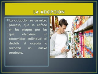 La adopción es un micro
 proceso, que se enfoca
 en las etapas por las
 que     atraviesa     un
 consumidor individual al
 decidir si acepta o
 rechaza     un     nuevo
 producto.
 