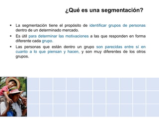 ¿Qué es una segmentación?
 La segmentación tiene el propósito de identificar grupos de personas
dentro de un determinado mercado.
 Es útil para determinar las motivaciones a las que responden en forma
diferente cada grupo.
 Las personas que están dentro un grupo son parecidas entre sí en
cuanto a lo que piensan y hacen, y son muy diferentes de los otros
grupos.
 
