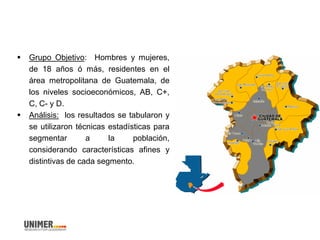  Grupo Objetivo: Hombres y mujeres,
de 18 años ó más, residentes en el
área metropolitana de Guatemala, de
los niveles socioeconómicos, AB, C+,
C, C- y D.
 Análisis: los resultados se tabularon y
se utilizaron técnicas estadísticas para
segmentar a la población,
considerando características afines y
distintivas de cada segmento.
 