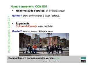 Homo consumens. COM ÉS?
                          §  Uniformitat de l’estatus: alt nivell de consum
                          Què fer?: oferir el més barat, o pujar l’estatus.
Homo consumens. COM ÉS?




                          §  Impacients:
                              Cultura del snack: usar i oblidar.
                          Què fer?: vendre temps. Adaptar-nos.




                                                                                  TÍTOL PROPI:

                                    GRADUAT EN DIRECCIÓ DE COMERÇ I DISTRIBUCIÓ
 