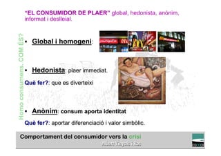 “EL CONSUMIDOR DE PLAER” global, hedonista, anònim,
Homo consumens. COM ÉS?   informat i deslleial.


                          §  Global i homogeni:



                          §  Hedonista: plaer immediat.

                          Què fer?: que es diverteixi



                          §  Anònim: consum aporta identitat

                          Què fer?: aportar diferenciació i valor simbòlic.
                                                                                    TÍTOL PROPI:

                                      GRADUAT EN DIRECCIÓ DE COMERÇ I DISTRIBUCIÓ
 
