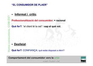 “EL CONSUMIDOR DE PLAER”


                          §  Informat i crític.
Homo consumens. COM ÉS?



                          Professionalització del consumidor: + racional
                          .
                          Què fer?: “el client té la raó” i sap el què vol.




                          §  Deslleial:

                          Què fer?: CONFIANÇA: què estàs disposat a oferir?

                                                                                  TÍTOL PROPI:

                                    GRADUAT EN DIRECCIÓ DE COMERÇ I DISTRIBUCIÓ
 