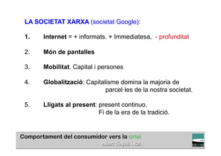 LA SOCIETAT XARXA (societat Google):

1.   Internet = + informats. + Immediatesa, - profunditat

2.   Món de pantalles

3.   Mobilitat. Capital i persones

4.   Globalització: Capitalisme domina la majoria de
                           parcel·les de la nostra societat.

5.   Lligats al present: present continuo.
                         Fi de la era de la tradició.


                                                        TÍTOL PROPI:

         GRADUAT EN DIRECCIÓ DE COMERÇ I DISTRIBUCIÓ
 