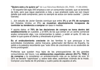 "Quiero esto y lo quiero ya” de Luz Sánchez-Mellado (EL PAIS - 11-06-2006)
« “El español del siglo XXI empieza a ser un consumidor saciado; que va teniendo
de todo, pero que sigue aspirando a más, y que analizará cada vez con mayor
detalle qué está comprando, pero no siempre se actúa con tanta cautela ”. (Javier
Garcés)
(…)Un estudio de Javier Garcés concluye que entre 3% y un 5% de europeos
(en Estados Unidos un 8%) se muestran absolutamente incapaces de
controlar su tendencia a comprar sin tasa ni medida.

Y aporta datos: el 70% de las decisiones de compra se toma dentro del
establecimiento en cuestión, y el 80% de los que entran en un centro comercial
acaba comprando algo. Los comerciantes lo saben, y están al quite. El reto es
saber lo que quiere el cliente y ofrecérselo el primero. “

Es el endeudamiento creciente de las familias lo que preocupa a las
autoridades monetarias. Jaime Caruana, gobernador del Banco de España, ha
salido a la palestra recordando que “este ritmo de crecimiento no es sostenible de
forma prolongada”.

Profecías que quedan muy lejos de las preocupaciones de los grandes
consumidores del futuro. Los adolescentes españoles adoran (63,7%; TNS) ir
de compras y lo consideran un entretenimiento más en su tiempo de ocio. El
35% se declara “caprichoso” y, sobre todo ellas, auténticas víctimas de la moda.
Compran una media de 30 prendas y cuatro pares de zapatos al año.       TÍTOL PROPI:

              GRADUAT EN DIRECCIÓ DE COMERÇ I DISTRIBUCIÓ
 