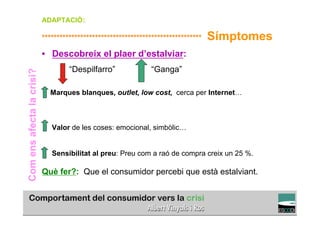 ADAPTACIÓ:

                           ******************************************************   Símptomes
                           •  Descobreix el plaer d’estalviar:
                                    “Despilfarro”              “Ganga”
Com ens afecta la crisi?




                             Marques blanques, outlet, low cost, cerca per Internet…



                              Valor de les coses: emocional, simbòlic…


                              Sensibilitat al preu: Preu com a raó de compra creix un 25 %.

                           Què fer?: Que el consumidor percebi que està estalviant.

                                                                                              TÍTOL PROPI:

                                       GRADUAT EN DIRECCIÓ DE COMERÇ I DISTRIBUCIÓ
 