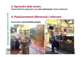 3. Aprendre dels errors
                                        Oportunitat de preguntar-nos com solucionar certs problemes.
Estratègies per sobreviure a la crisi



                                        4. Posicionament diferencial i rellevant:
                                        Necessitem personalitat pròpia.




                                                                                                 TÍTOL PROPI:

                                                 GRADUAT EN DIRECCIÓ DE COMERÇ I DISTRIBUCIÓ
 
