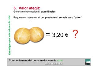 5. Valor afegit:
                                        Generalment emocional: experiències.
Estratègies per sobreviure a la crisi


                                        Paguem un preu més alt per productes i serveis amb "valor".




                                                                   = 3,20 €               ?
                                                                                                TÍTOL PROPI:

                                                GRADUAT EN DIRECCIÓ DE COMERÇ I DISTRIBUCIÓ
 