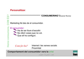 Personalitzar.
Homo consumens. COM ÉS?


                          *********************************** ”CONSUMERING”©(Javier Rovira)


                          Marketing fet des de el consumidor.

                          El consumidor:
                                 Ha de ser lliure d’escollir:
                                 No oferir coses que no vol.
                                 Que ell ho configuri.



                               Com fer-ho?       Internet i les xarxes socials
                                                 Proximitat
                                                                                       TÍTOL PROPI:

                                     GRADUAT EN DIRECCIÓ DE COMERÇ I DISTRIBUCIÓ
 