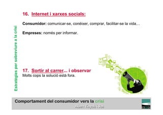 16. Internet i xarxes socials:

                                        Consumidor: comunicar-se, conèixer, comprar, facilitar-se la vida…
Estratègies per sobreviure a la crisi



                                        Empreses: només per informar.




                                        17. Sortir al carrer... i observar
                                        Molts cops la solució està fora.




                                                                                                     TÍTOL PROPI:

                                                  GRADUAT EN DIRECCIÓ DE COMERÇ I DISTRIBUCIÓ
 