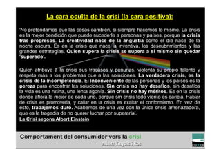 La cara oculta de la crisi (la cara positiva):

'No pretendamos que las cosas cambien, si siempre hacemos lo mismo. La crisis
es la mejor bendición que puede sucederle a personas y países, porque la crisis
trae progresos. La creatividad nace de la angustia como el día nace de la
noche oscura. Es en la crisis que nace la inventiva, los descubrimientos y las
grandes estrategias. Quien supera la crisis se supera a sí mismo sin quedar
'superado'.

Quien atribuye a la crisis sus fracasos y penurias, violenta su propio talento y
respeta más a los problemas que a las soluciones. La verdadera crisis, es la
crisis de la incompetencia. El inconveniente de las personas y los países es la
pereza para encontrar las soluciones. Sin crisis no hay desafíos, sin desafíos
la vida es una rutina, una lenta agonía. Sin crisis no hay méritos. Es en la crisis
donde aflora lo mejor de cada uno, porque sin crisis todo viento es caricia. Hablar
de crisis es promoverla, y callar en la crisis es exaltar el conformismo. En vez de
esto, trabajemos duro. Acabemos de una vez con la única crisis amenazadora,
que es la tragedia de no querer luchar por superarla'.
La Crisi segons Albert Einstein


                                                                         TÍTOL PROPI:

               GRADUAT EN DIRECCIÓ DE COMERÇ I DISTRIBUCIÓ
 