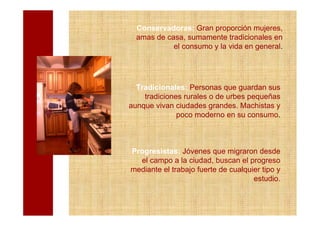 Conservadoras: Gran proporción mujeres,
  amas de casa, sumamente tradicionales en
            el consumo y la vida en general.




  Tradicionales: Personas que guardan sus
    tradiciones rurales o de urbes pequeñas
aunque vivan ciudades grandes. Machistas y
              poco moderno en su consumo.



Progresistas: Jóvenes que migraron desde
  el campo a la ciudad, buscan el progreso
mediante el trabajo fuerte de cualquier tipo y
                                     estudio.
 