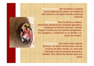 Sobrevivientes: Son hombres o mujeres
      cuyos ingresos los ubican en niveles de
   vida cercano a la supervivencia o pobreza
                                    extrema.

        Adaptados: Son hombres y mujeres
residentes sobretodo en ciudades grandes y
       medianas en donde nacieron o donde
 llegaron traídos por sus padres inmigrantes.
Son gregarios y centrados en su familia y su
                            grupo de amigos.


      Trabajadoras: Son sobre todo mujeres
     jóvenes y de edad mediana que, siendo
        muchas de ellas mamas, su vida está
       orientada hacia el progreso personal y
    familiar. Son líderes de opinión para sus
                                        pares
 