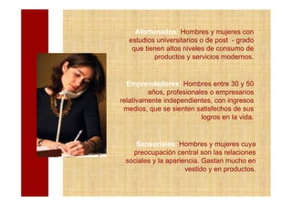 Afortunados: Hombres y mujeres con
  estudios universitarios o de post - grado
   que tienen altos niveles de consumo de
          productos y servicios modernos.


  Emprendedores: Hombres entre 30 y 50
         años, profesionales o empresarios
relativamente independientes, con ingresos
 medios, que se sienten satisfechos de sus
                          logros en la vida.


    Sensoriales: Hombres y mujeres cuya
   preocupación central son las relaciones
 sociales y la apariencia. Gastan mucho en
                     vestido y en productos.
 