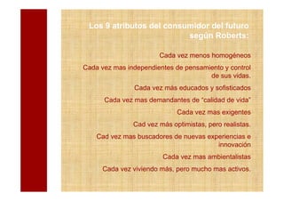 Los 9 atributos del consumidor del futuro
                          según Roberts:

                       Cada vez menos homogéneos
Cada vez mas independientes de pensamiento y control
                                      de sus vidas.
               Cada vez más educados y sofisticados
      Cada vez mas demandantes de “calidad de vida”
                             Cada vez mas exigentes
               Cad vez más optimistas, pero realistas.
    Cad vez mas buscadores de nuevas experiencias e
                                        innovación
                        Cada vez mas ambientalistas
      Cada vez viviendo más, pero mucho mas activos.
 