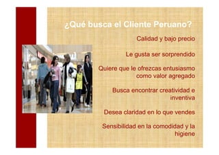 ¿Qué busca el Cliente Peruano?
                     Calidad y bajo precio

                 Le gusta ser sorprendido

        Quiere que le ofrezcas entusiasmo
                     como valor agregado

            Busca encontrar creatividad e
                                inventiva

         Desea claridad en lo que vendes

         Sensibilidad en la comodidad y la
                                   higiene
 