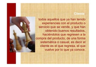 Cliente:
  todos aquellos que ya han tenido
     experiencias con el producto o
  servicio que se vende, y que han
        obtenido buenos resultados,
      haciéndolos que regresen a la
compra del producto, de una forma
    sistemática o casual, es decir el
   cliente es el que regresa, el que
        vuelve por lo que ya conoce.
 