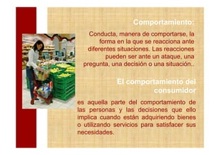 Comportamiento:
    Conducta, manera de comportarse, la
         forma en la que se reacciona ante
    diferentes situaciones. Las reacciones
           pueden ser ante un ataque, una
  pregunta, una decisión o una situación..

              El comportamiento del
                       consumidor
es aquella parte del comportamiento de
las personas y las decisiones que ello
implica cuando están adquiriendo bienes
o utilizando servicios para satisfacer sus
necesidades.
 