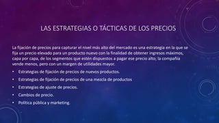 LAS ESTRATEGIAS O TÁCTICAS DE LOS PRECIOS
La fijación de precios para capturar el nivel más alto del mercado es una estrategia en la que se
fija un precio elevado para un producto nuevo con la finalidad de obtener ingresos máximos,
capa por capa, de los segmentos que estén dispuestos a pagar ese precio alto; la compañía
vende menos, pero con un margen de utilidades mayor.
• Estrategias de fijación de precios de nuevos productos.
• Estrategias de fijación de precios de una mezcla de productos
• Estrategias de ajuste de precios.
• Cambios de precio.
• Política pública y marketing.
 