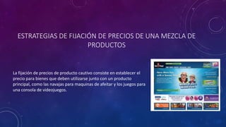 ESTRATEGIAS DE FIJACIÓN DE PRECIOS DE UNA MEZCLA DE
PRODUCTOS
La fijación de precios de producto cautivo consiste en establecer el
precio para bienes que deben utilizarse junto con un producto
principal, como las navajas para maquinas de afeitar y los juegos para
una consola de videojuegos.
 