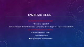 CAMBIOS DE PRECIO
Los recortes de precio ocurren por:
• Exceso de capacidad
• Disminución de la demanda debido a fuerte competencia de precios o economía debilitada.
Los aumentos de precio se deben a:
• Incremento de los costos
• Demanda excesiva
• Incapacidad de abastecimiento
 